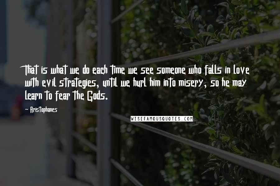 Aristophanes Quotes: That is what we do each time we see someone who falls in love with evil strategies, until we hurl him into misery, so he may learn to fear the Gods.