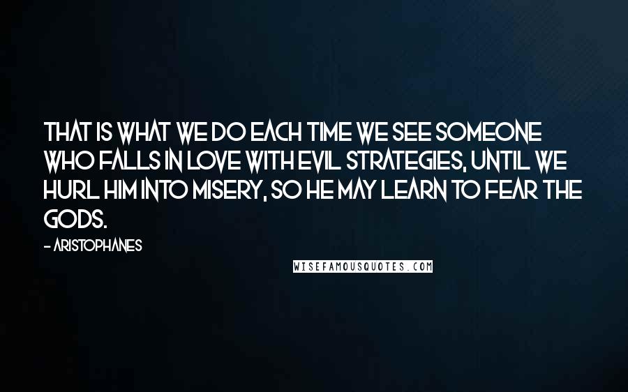 Aristophanes Quotes: That is what we do each time we see someone who falls in love with evil strategies, until we hurl him into misery, so he may learn to fear the Gods.