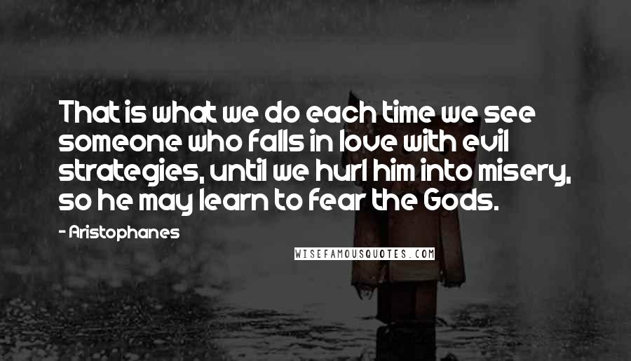 Aristophanes Quotes: That is what we do each time we see someone who falls in love with evil strategies, until we hurl him into misery, so he may learn to fear the Gods.