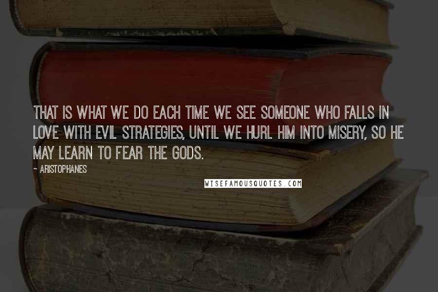 Aristophanes Quotes: That is what we do each time we see someone who falls in love with evil strategies, until we hurl him into misery, so he may learn to fear the Gods.