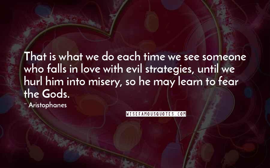 Aristophanes Quotes: That is what we do each time we see someone who falls in love with evil strategies, until we hurl him into misery, so he may learn to fear the Gods.