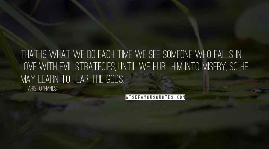 Aristophanes Quotes: That is what we do each time we see someone who falls in love with evil strategies, until we hurl him into misery, so he may learn to fear the Gods.