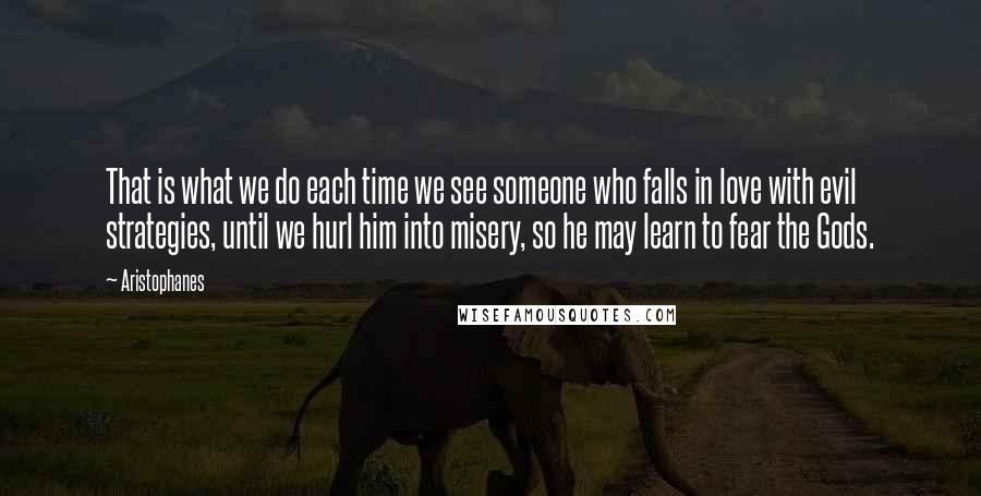 Aristophanes Quotes: That is what we do each time we see someone who falls in love with evil strategies, until we hurl him into misery, so he may learn to fear the Gods.