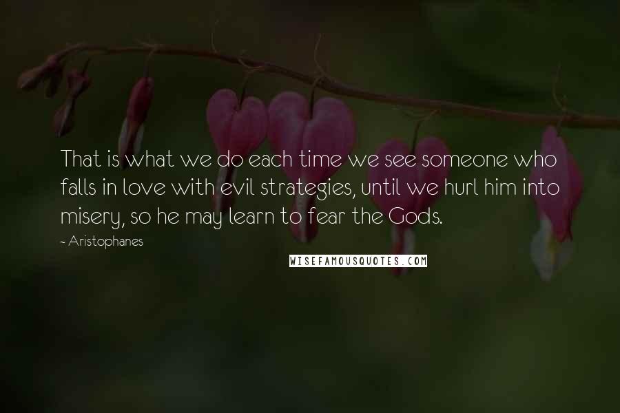 Aristophanes Quotes: That is what we do each time we see someone who falls in love with evil strategies, until we hurl him into misery, so he may learn to fear the Gods.