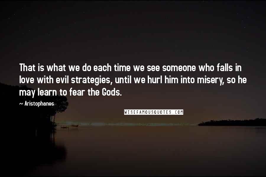 Aristophanes Quotes: That is what we do each time we see someone who falls in love with evil strategies, until we hurl him into misery, so he may learn to fear the Gods.