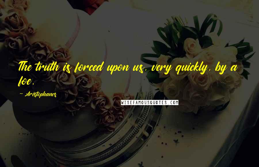 Aristophanes Quotes: The truth is forced upon us, very quickly, by a foe.