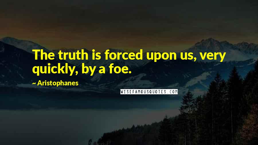 Aristophanes Quotes: The truth is forced upon us, very quickly, by a foe.