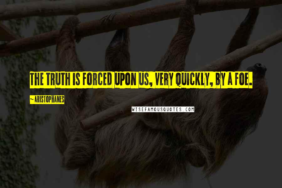 Aristophanes Quotes: The truth is forced upon us, very quickly, by a foe.
