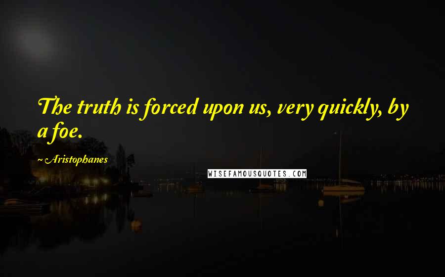 Aristophanes Quotes: The truth is forced upon us, very quickly, by a foe.