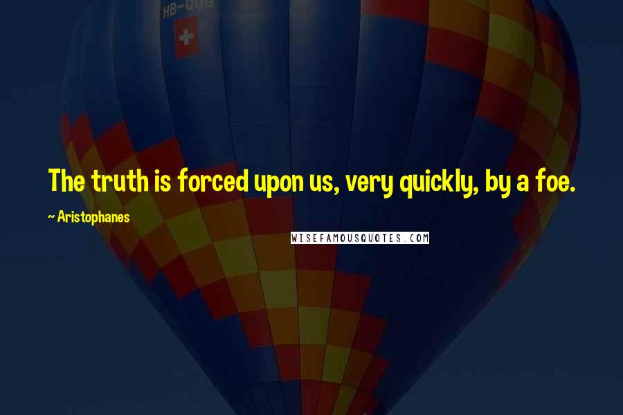 Aristophanes Quotes: The truth is forced upon us, very quickly, by a foe.