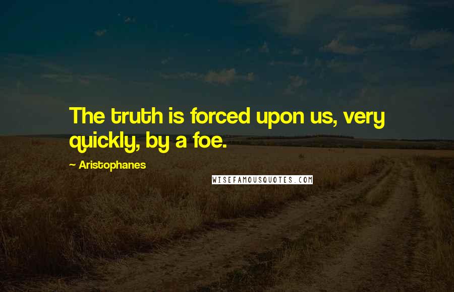 Aristophanes Quotes: The truth is forced upon us, very quickly, by a foe.