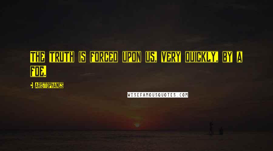 Aristophanes Quotes: The truth is forced upon us, very quickly, by a foe.