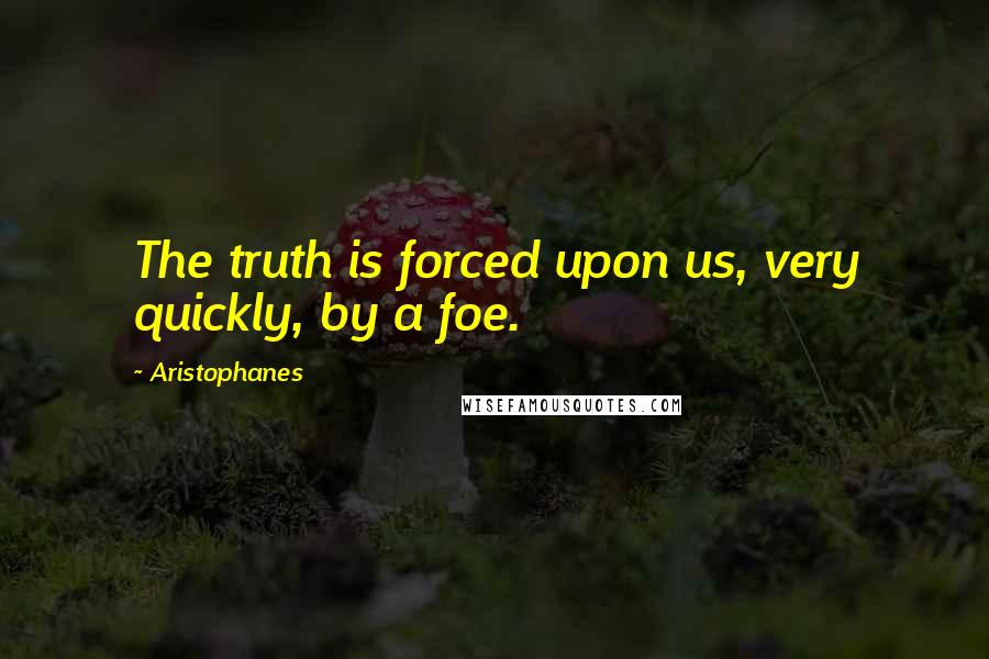 Aristophanes Quotes: The truth is forced upon us, very quickly, by a foe.