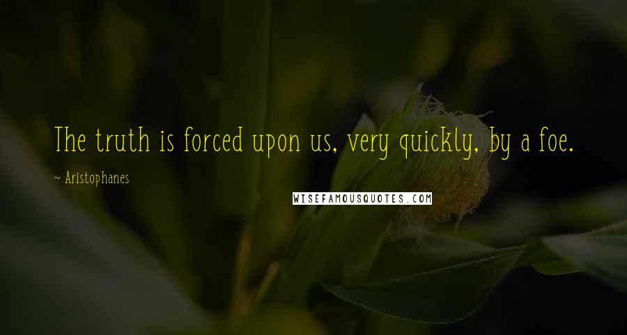 Aristophanes Quotes: The truth is forced upon us, very quickly, by a foe.