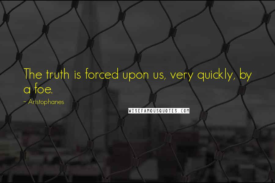 Aristophanes Quotes: The truth is forced upon us, very quickly, by a foe.