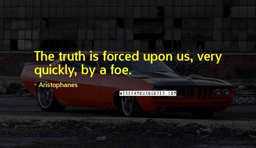 Aristophanes Quotes: The truth is forced upon us, very quickly, by a foe.