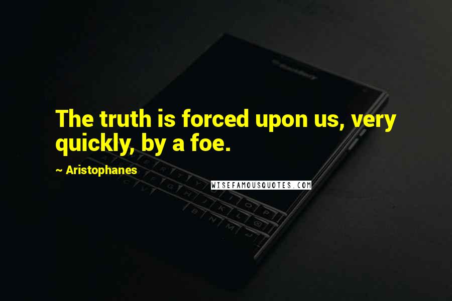Aristophanes Quotes: The truth is forced upon us, very quickly, by a foe.