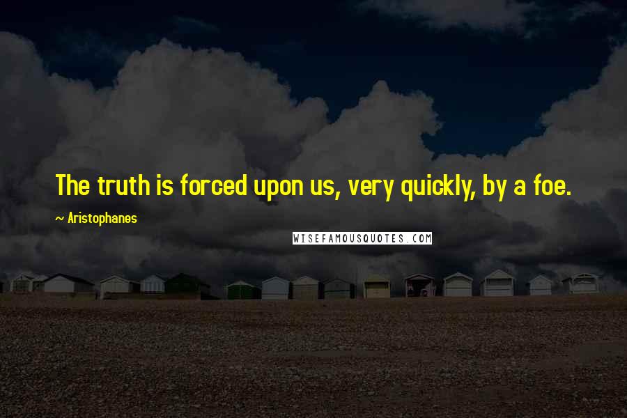 Aristophanes Quotes: The truth is forced upon us, very quickly, by a foe.