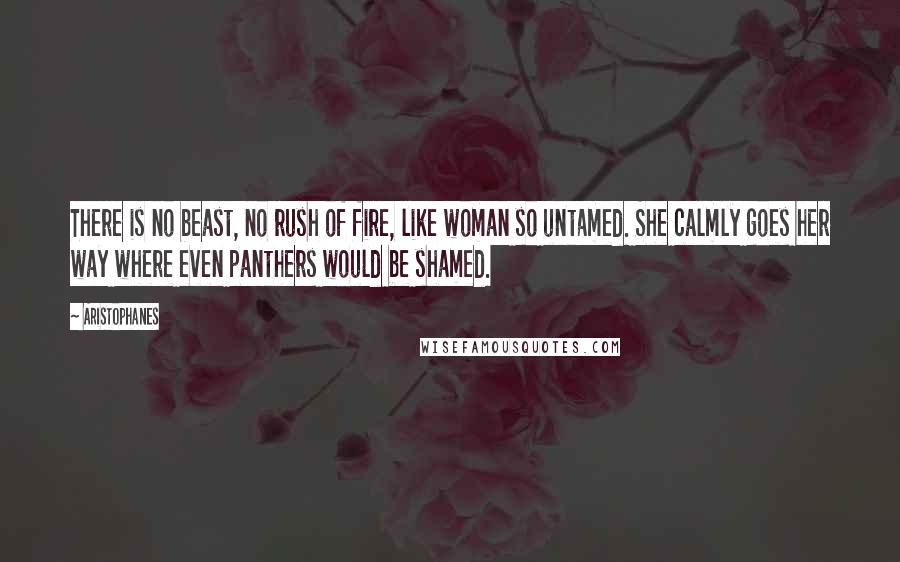 Aristophanes Quotes: There is no beast, no rush of fire, like woman so untamed. She calmly goes her way where even panthers would be shamed.