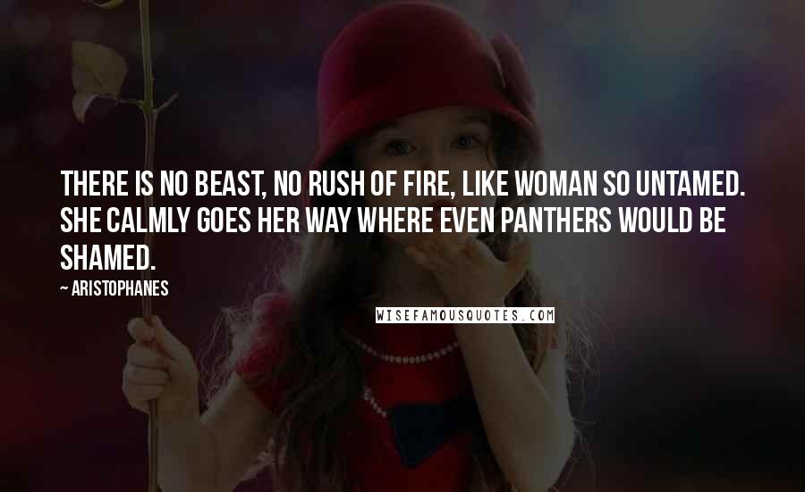 Aristophanes Quotes: There is no beast, no rush of fire, like woman so untamed. She calmly goes her way where even panthers would be shamed.