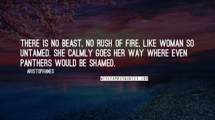 Aristophanes Quotes: There is no beast, no rush of fire, like woman so untamed. She calmly goes her way where even panthers would be shamed.