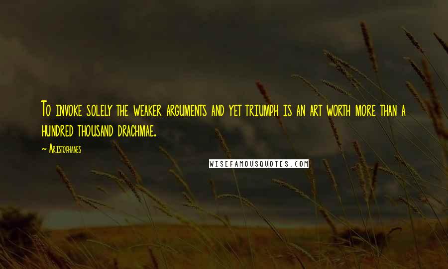 Aristophanes Quotes: To invoke solely the weaker arguments and yet triumph is an art worth more than a hundred thousand drachmae.