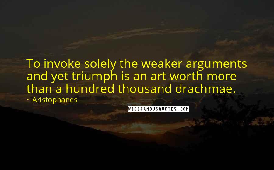 Aristophanes Quotes: To invoke solely the weaker arguments and yet triumph is an art worth more than a hundred thousand drachmae.