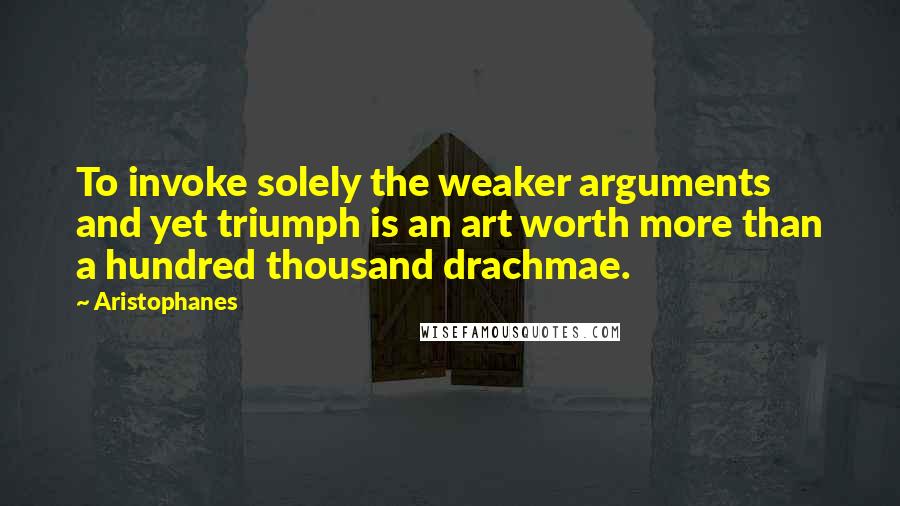 Aristophanes Quotes: To invoke solely the weaker arguments and yet triumph is an art worth more than a hundred thousand drachmae.