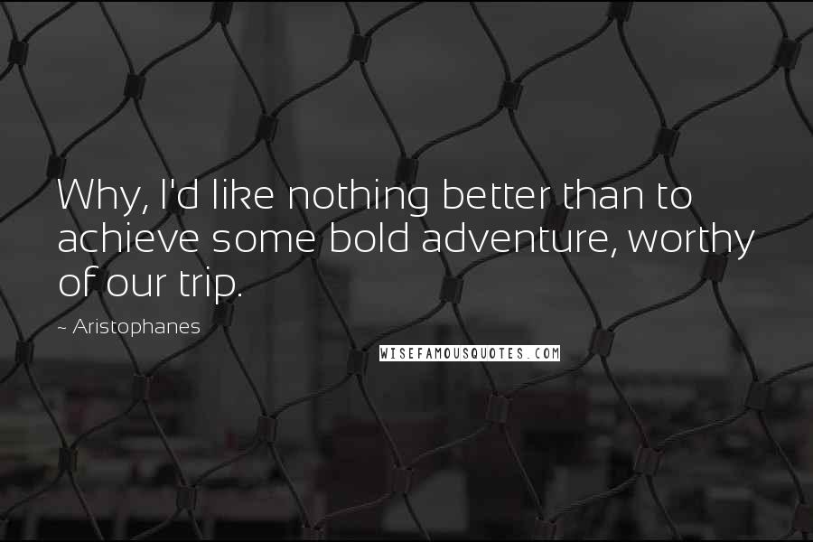 Aristophanes Quotes: Why, I'd like nothing better than to achieve some bold adventure, worthy of our trip.
