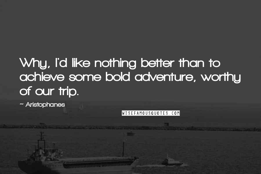 Aristophanes Quotes: Why, I'd like nothing better than to achieve some bold adventure, worthy of our trip.