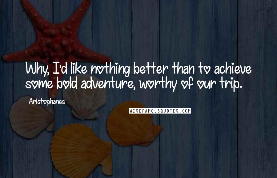 Aristophanes Quotes: Why, I'd like nothing better than to achieve some bold adventure, worthy of our trip.