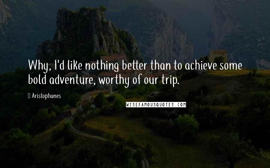 Aristophanes Quotes: Why, I'd like nothing better than to achieve some bold adventure, worthy of our trip.