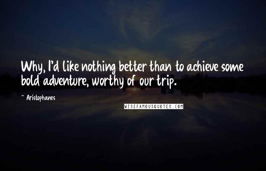 Aristophanes Quotes: Why, I'd like nothing better than to achieve some bold adventure, worthy of our trip.