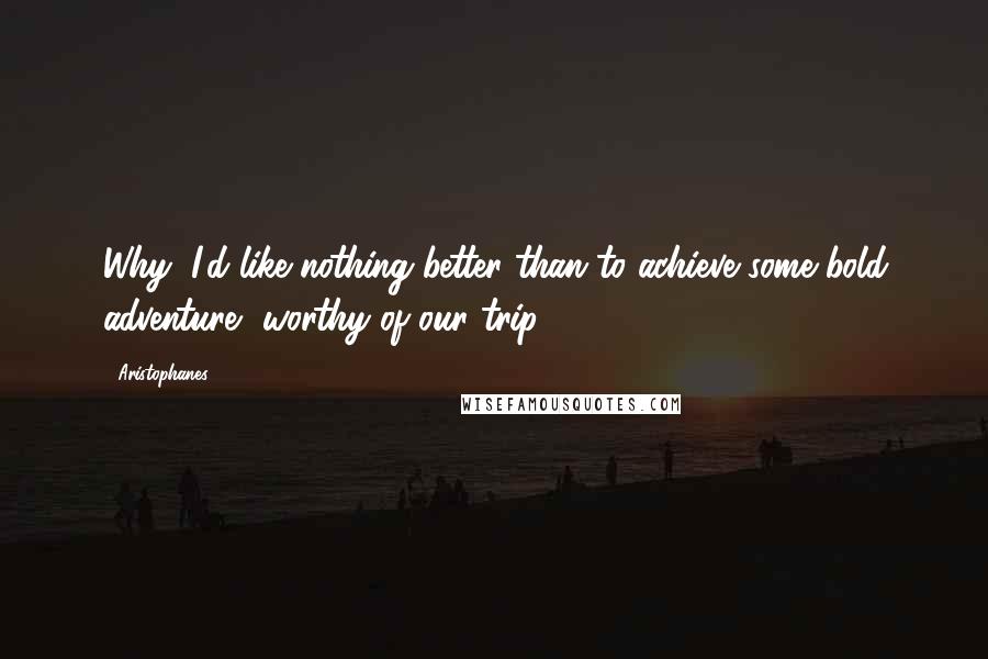 Aristophanes Quotes: Why, I'd like nothing better than to achieve some bold adventure, worthy of our trip.