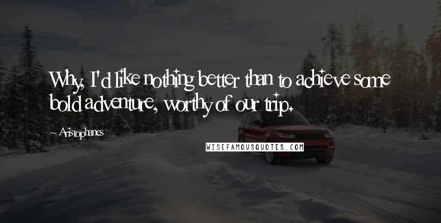 Aristophanes Quotes: Why, I'd like nothing better than to achieve some bold adventure, worthy of our trip.