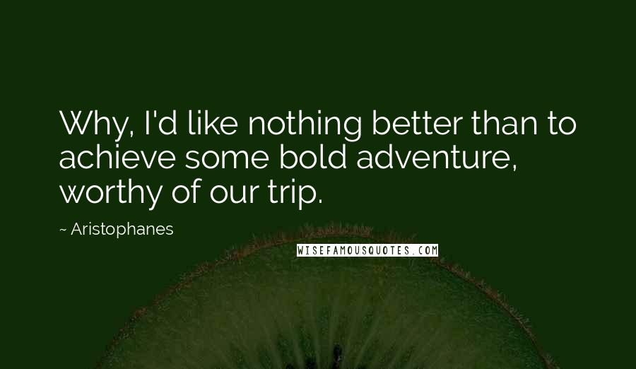 Aristophanes Quotes: Why, I'd like nothing better than to achieve some bold adventure, worthy of our trip.