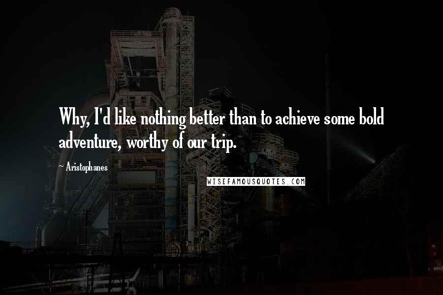 Aristophanes Quotes: Why, I'd like nothing better than to achieve some bold adventure, worthy of our trip.