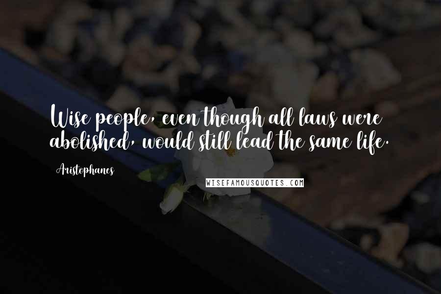 Aristophanes Quotes: Wise people, even though all laws were abolished, would still lead the same life.
