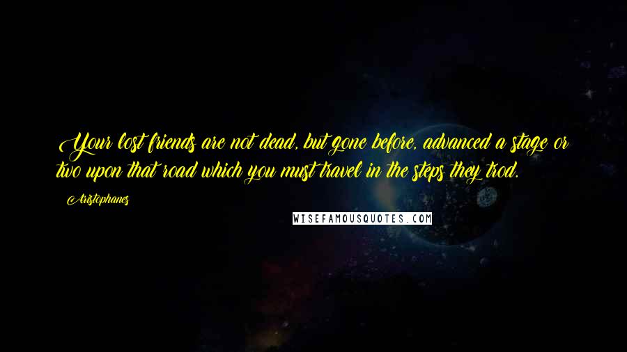 Aristophanes Quotes: Your lost friends are not dead, but gone before, advanced a stage or two upon that road which you must travel in the steps they trod.