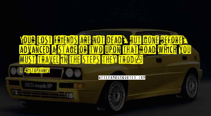 Aristophanes Quotes: Your lost friends are not dead, but gone before, advanced a stage or two upon that road which you must travel in the steps they trod.