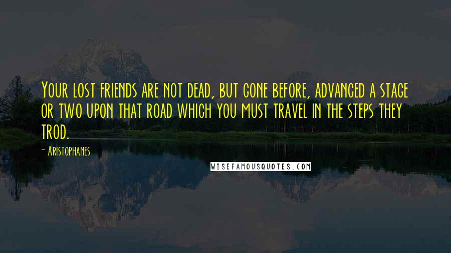 Aristophanes Quotes: Your lost friends are not dead, but gone before, advanced a stage or two upon that road which you must travel in the steps they trod.