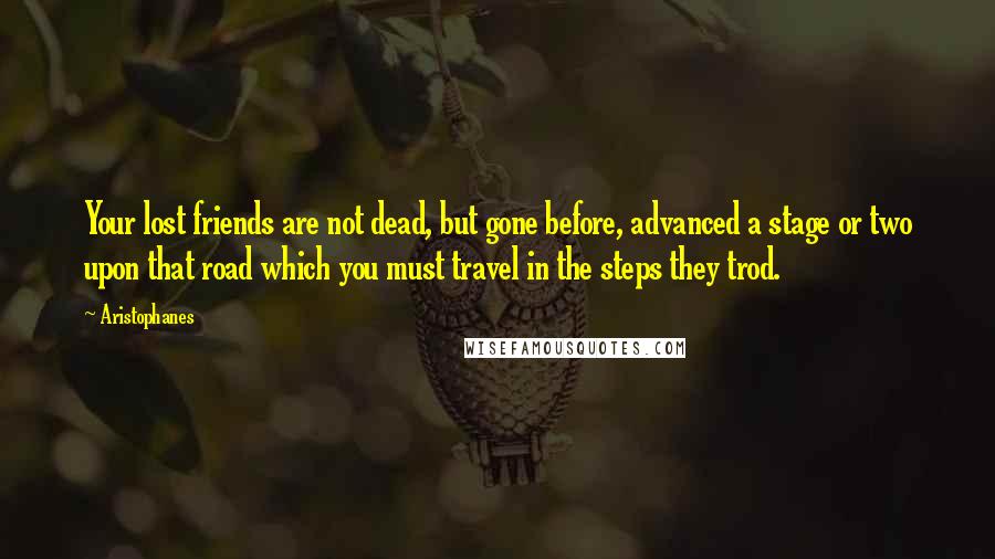 Aristophanes Quotes: Your lost friends are not dead, but gone before, advanced a stage or two upon that road which you must travel in the steps they trod.