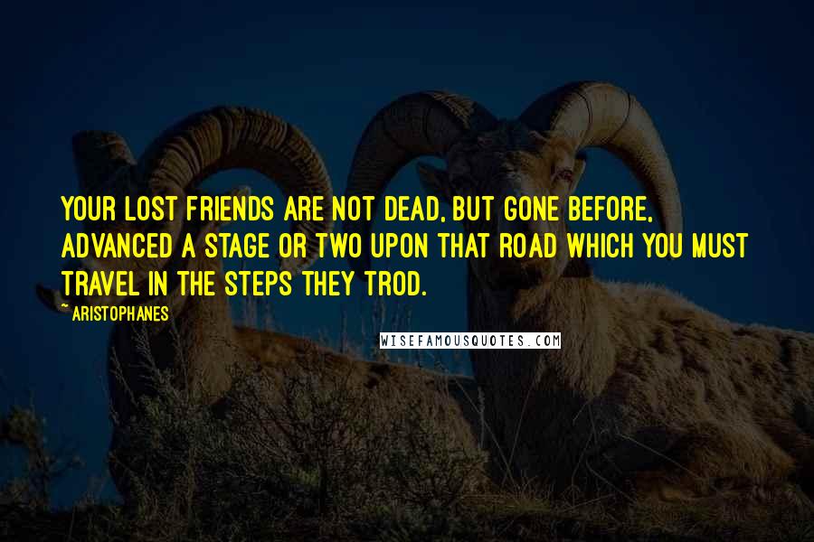 Aristophanes Quotes: Your lost friends are not dead, but gone before, advanced a stage or two upon that road which you must travel in the steps they trod.