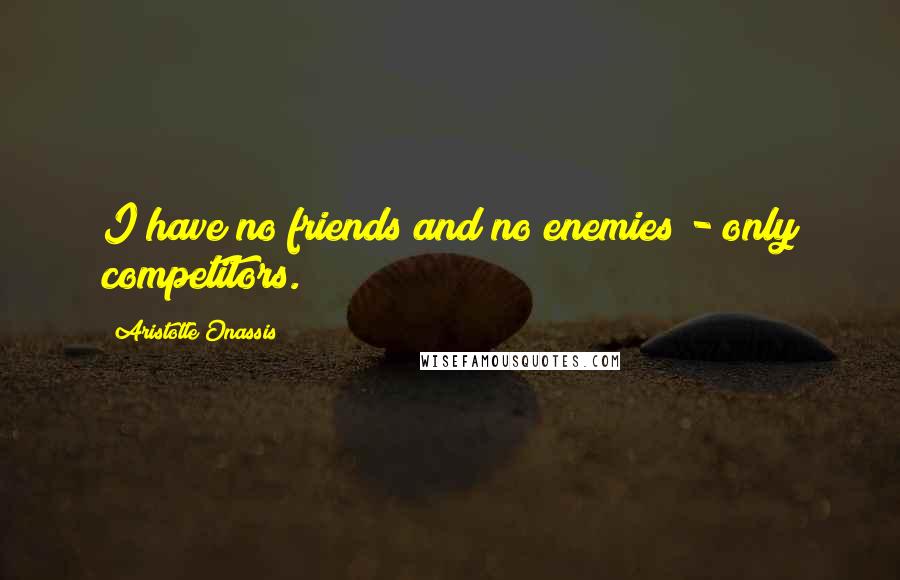 Aristotle Onassis Quotes: I have no friends and no enemies - only competitors.