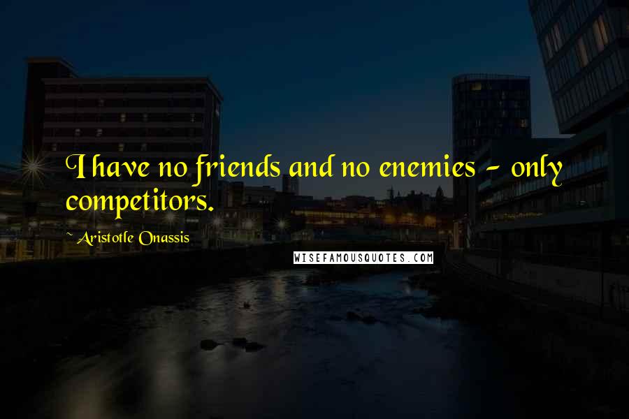 Aristotle Onassis Quotes: I have no friends and no enemies - only competitors.