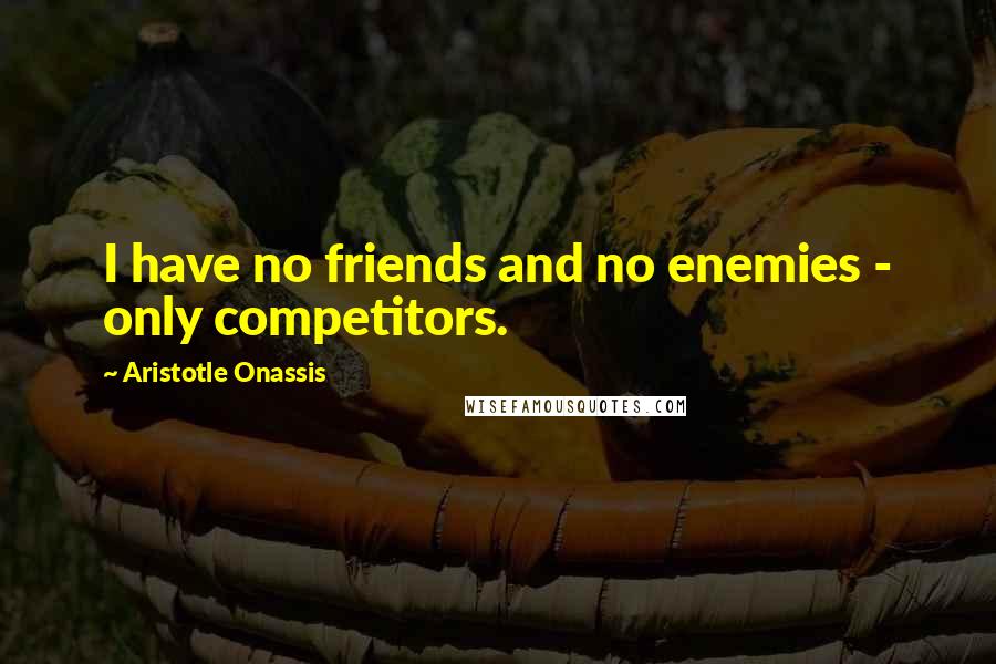 Aristotle Onassis Quotes: I have no friends and no enemies - only competitors.