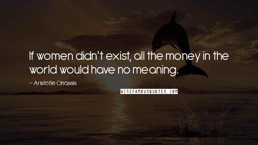 Aristotle Onassis Quotes: If women didn't exist, all the money in the world would have no meaning.