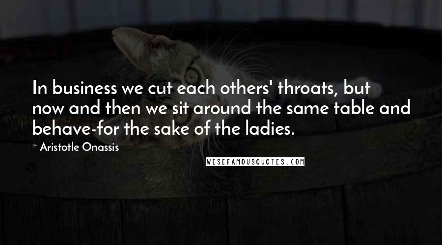 Aristotle Onassis Quotes: In business we cut each others' throats, but now and then we sit around the same table and behave-for the sake of the ladies.