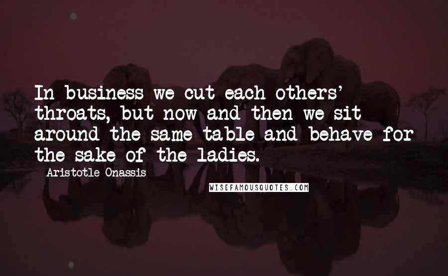 Aristotle Onassis Quotes: In business we cut each others' throats, but now and then we sit around the same table and behave-for the sake of the ladies.