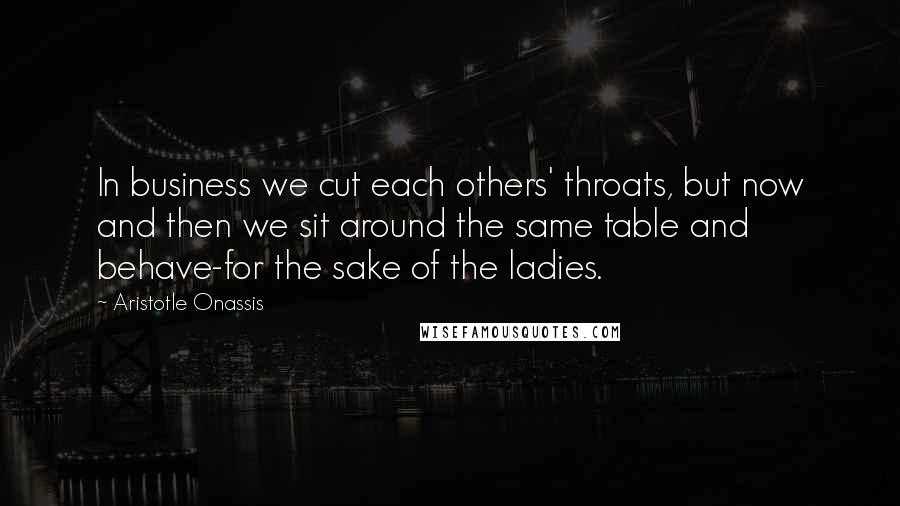 Aristotle Onassis Quotes: In business we cut each others' throats, but now and then we sit around the same table and behave-for the sake of the ladies.